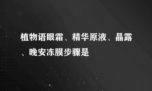 植物语眼霜、精华原液、晶露、晚安冻膜步骤是