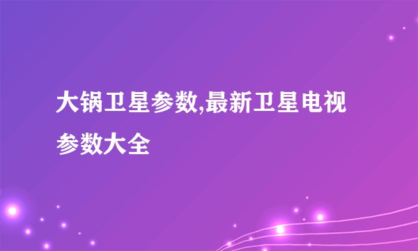 大锅卫星参数,最新卫星电视参数大全
