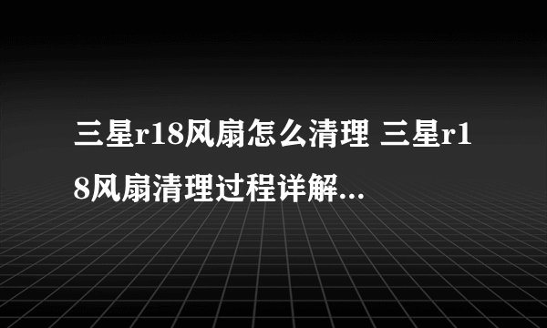 三星r18风扇怎么清理 三星r18风扇清理过程详解-搜狗输入法