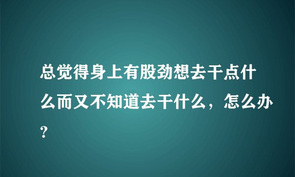 总觉得身上有股劲想去干点什么而又不知道去干什么，怎么办？