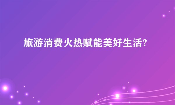 旅游消费火热赋能美好生活?