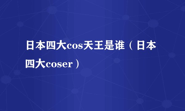日本四大cos天王是谁（日本四大coser）
