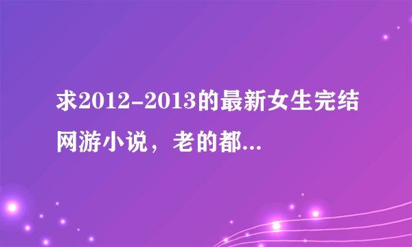 求2012-2013的最新女生完结网游小说，老的都看腻了！！！