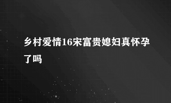乡村爱情16宋富贵媳妇真怀孕了吗