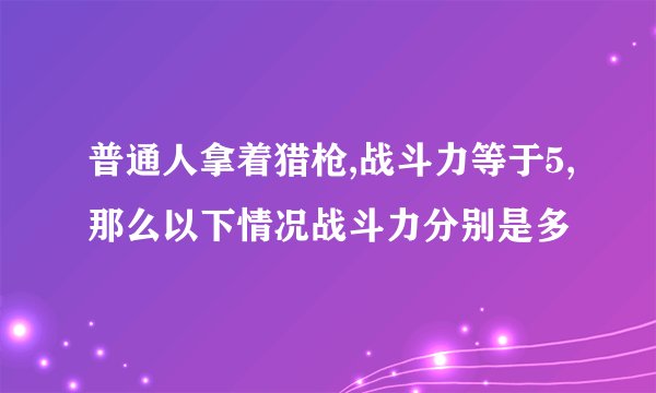 普通人拿着猎枪,战斗力等于5,那么以下情况战斗力分别是多