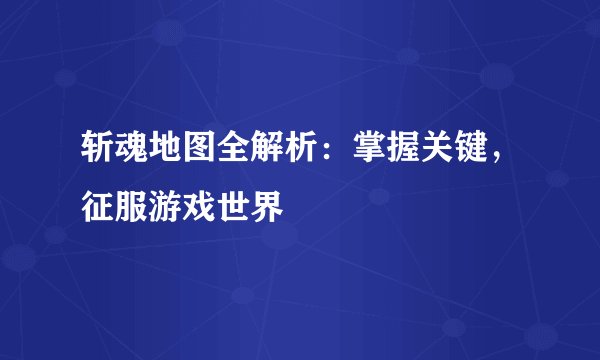 斩魂地图全解析：掌握关键，征服游戏世界