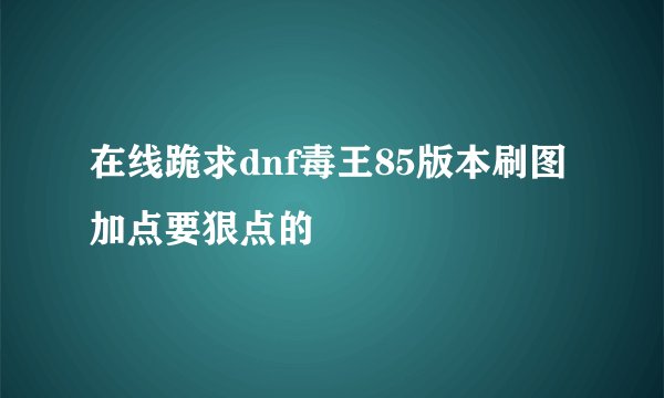 在线跪求dnf毒王85版本刷图加点要狠点的