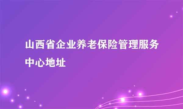 山西省企业养老保险管理服务中心地址