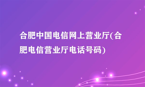 合肥中国电信网上营业厅(合肥电信营业厅电话号码)