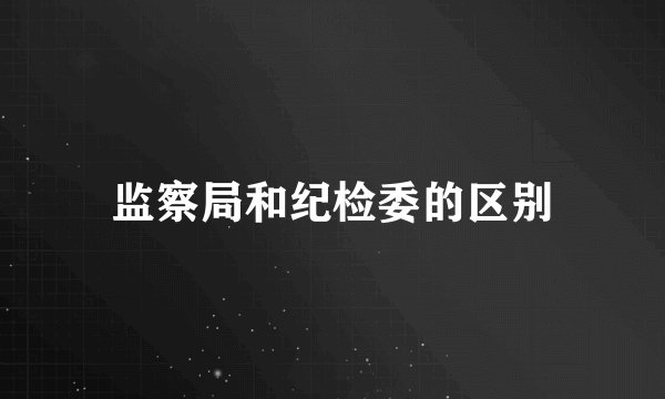 监察局和纪检委的区别