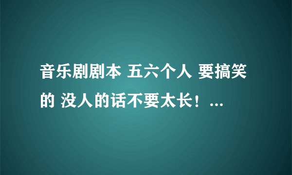 音乐剧剧本 五六个人 要搞笑的 没人的话不要太长！！ 急 有加分的！！！