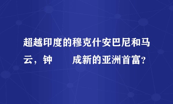 超越印度的穆克什安巴尼和马云，钟睒睒成新的亚洲首富？