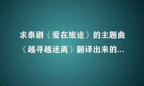 求泰剧《爱在旅途》的主题曲《越寻越迷离》翻译出来的中文歌词。谢谢