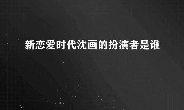 新恋爱时代沈画的扮演者是谁