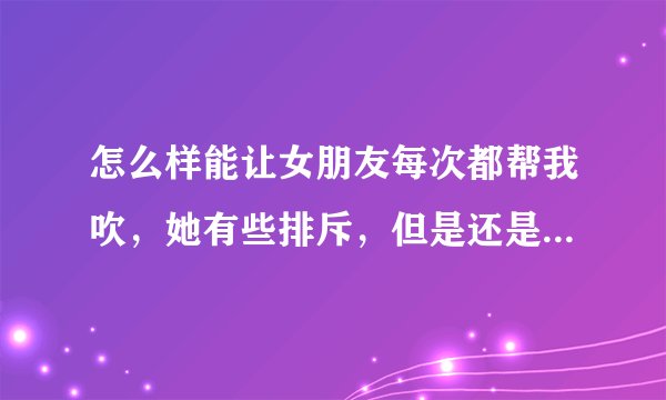 怎么样能让女朋友每次都帮我吹，她有些排斥，但是还是愿意帮我吹，不是每次