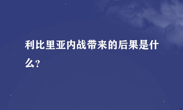 利比里亚内战带来的后果是什么?