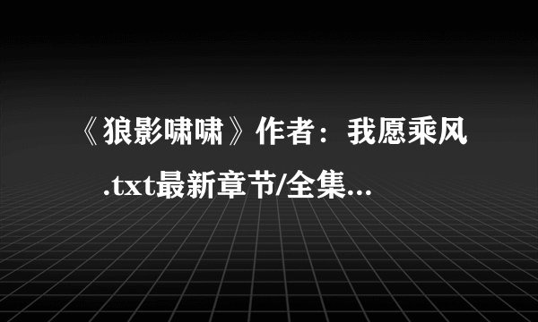 《狼影啸啸》作者：我愿乘风　.txt最新章节/全集txt免费下载