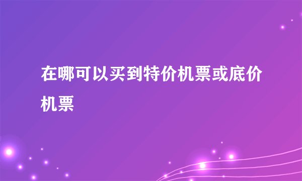 在哪可以买到特价机票或底价机票