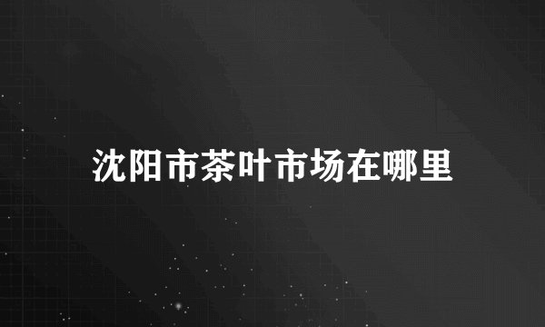 沈阳市茶叶市场在哪里