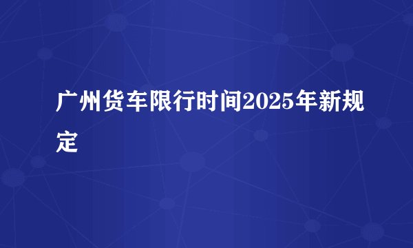 广州货车限行时间2025年新规定