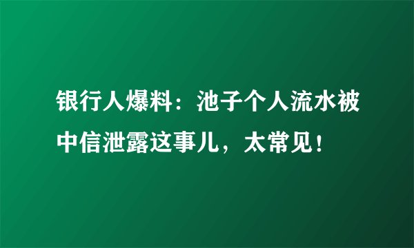 银行人爆料：池子个人流水被中信泄露这事儿，太常见！