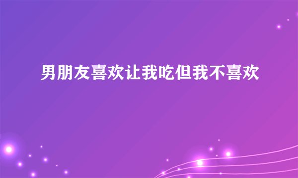 男朋友喜欢让我吃但我不喜欢