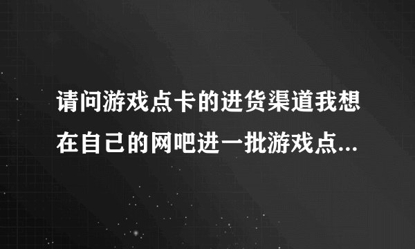 请问游戏点卡的进货渠道我想在自己的网吧进一批游戏点卡来卖，请问游