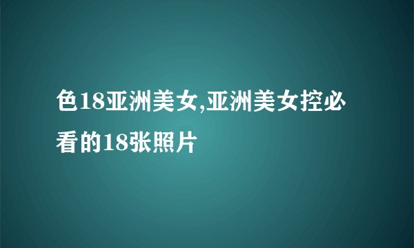 色18亚洲美女,亚洲美女控必看的18张照片