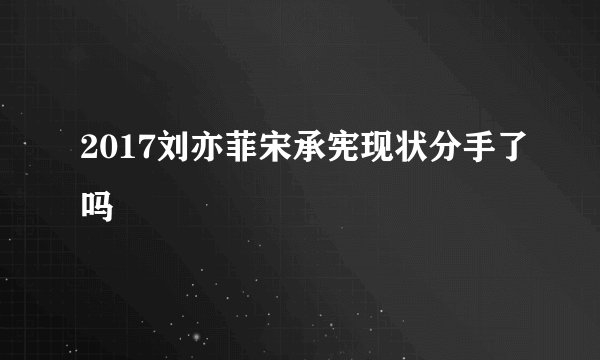 2017刘亦菲宋承宪现状分手了吗