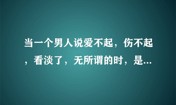当一个男人说爱不起，伤不起，看淡了，无所谓的时，是不是说明他真的放下对那个女人的爱了