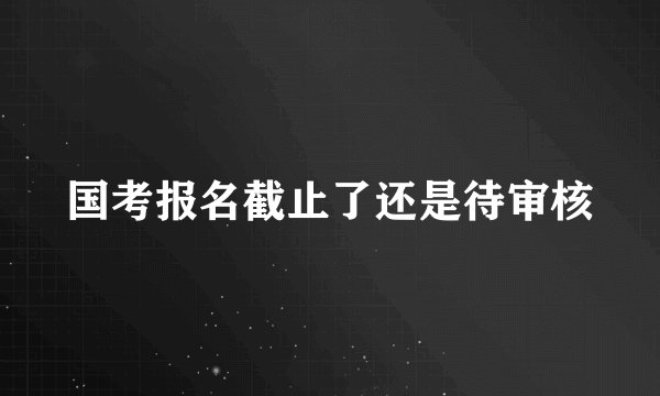 国考报名截止了还是待审核
