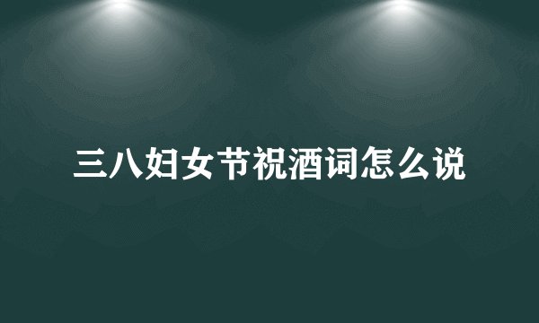 三八妇女节祝酒词怎么说