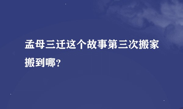 孟母三迁这个故事第三次搬家搬到哪？