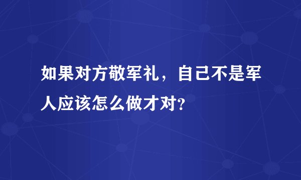 如果对方敬军礼，自己不是军人应该怎么做才对？