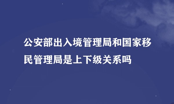 公安部出入境管理局和国家移民管理局是上下级关系吗