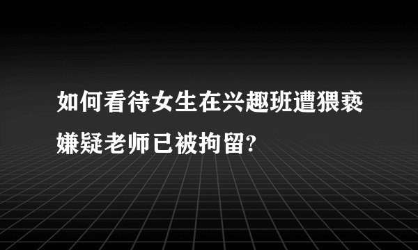 如何看待女生在兴趣班遭猥亵嫌疑老师已被拘留?