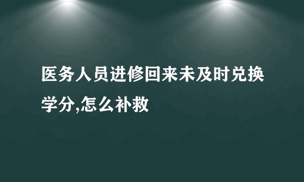 医务人员进修回来未及时兑换学分,怎么补救