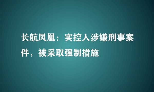 长航凤凰:实控人涉嫌刑事案件,被采取强制措施