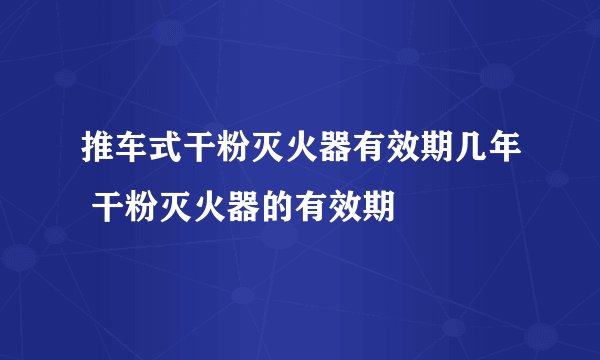 推车式干粉灭火器有效期几年 干粉灭火器的有效期
