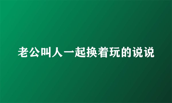 老公叫人一起换着玩的说说