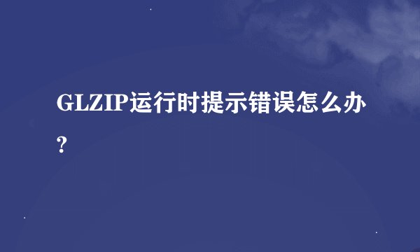GLZIP运行时提示错误怎么办?