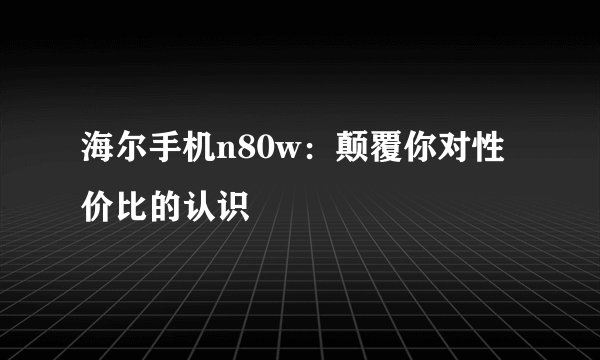 海尔手机n80w：颠覆你对性价比的认识