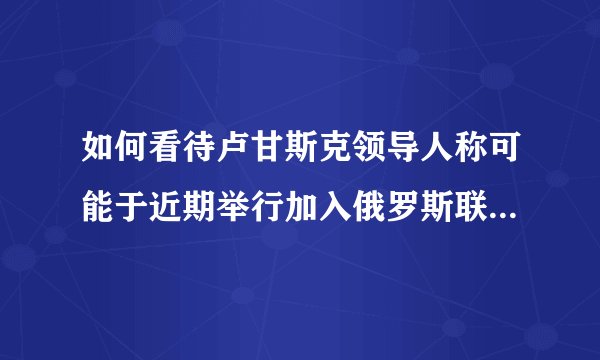 如何看待卢甘斯克领导人称可能于近期举行加入俄罗斯联邦的公投？