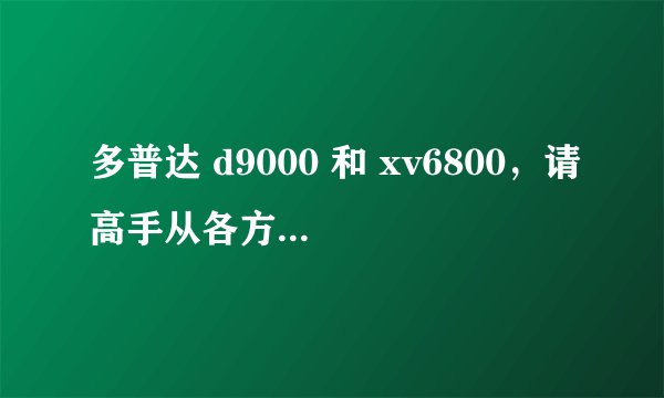 多普达 d9000 和 xv6800，请高手从各方面分析一下。推荐一款，谢谢！