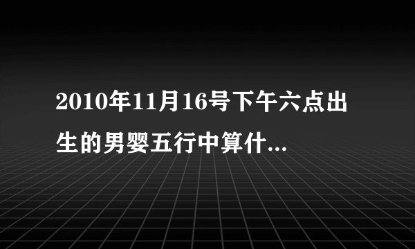 2010年11月16号下午六点出生的男婴五行中算什么命？缺什么？
