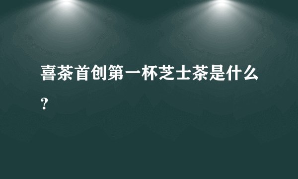 喜茶首创第一杯芝士茶是什么？