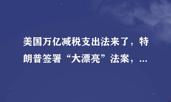 美国万亿减税支出法来了,特朗普签署“大漂亮”法案,看好经济和股市