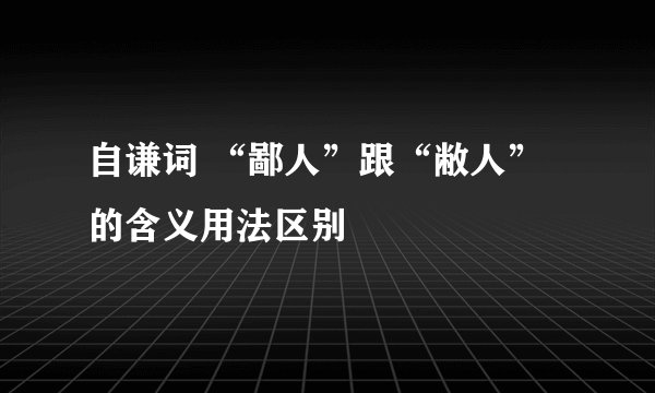 自谦词 “鄙人”跟“敝人” 的含义用法区别