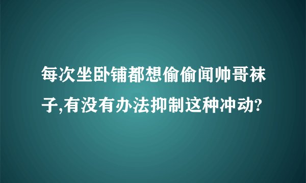 每次坐卧铺都想偷偷闻帅哥袜子,有没有办法抑制这种冲动?