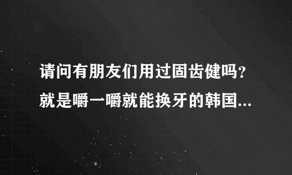 请问有朋友们用过固齿健吗？就是嚼一嚼就能换牙的韩国那种，管用吗？
